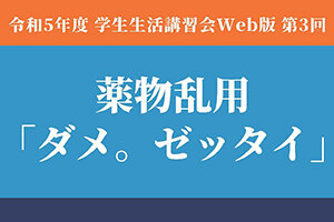 ［学生の皆さんへ］令和5年度 学生生活講習会 Web版 第3回 薬物乱用「ダメ。ゼッタイ。」